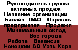 Руководитель группы активных продаж › Название организации ­ Билайн, ОАО › Отрасль предприятия ­ Продажи › Минимальный оклад ­ 30 000 - Все города Работа » Вакансии   . Ненецкий АО,Усть-Кара п.